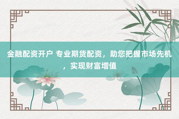 金融配资开户 专业期货配资，助您把握市场先机，实现财富增值
