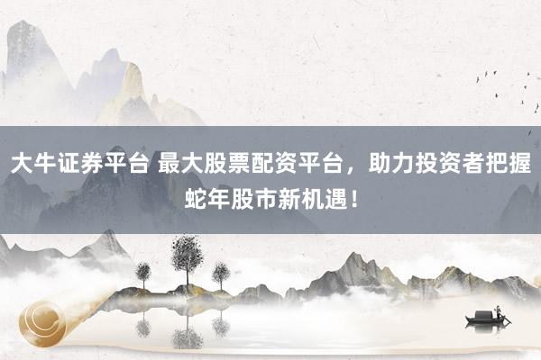 大牛证券平台 最大股票配资平台，助力投资者把握蛇年股市新机遇！