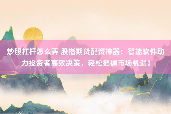 炒股杠杆怎么弄 股指期货配资神器：智能软件助力投资者高效决策，轻松把握市场机遇！