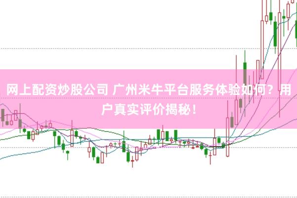 网上配资炒股公司 广州米牛平台服务体验如何？用户真实评价揭秘！