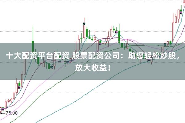 十大配资平台配资 股票配资公司：助您轻松炒股，放大收益！