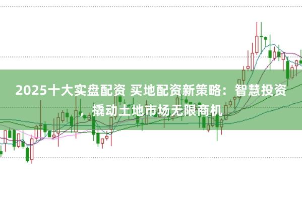 2025十大实盘配资 买地配资新策略：智慧投资，撬动土地市场无限商机