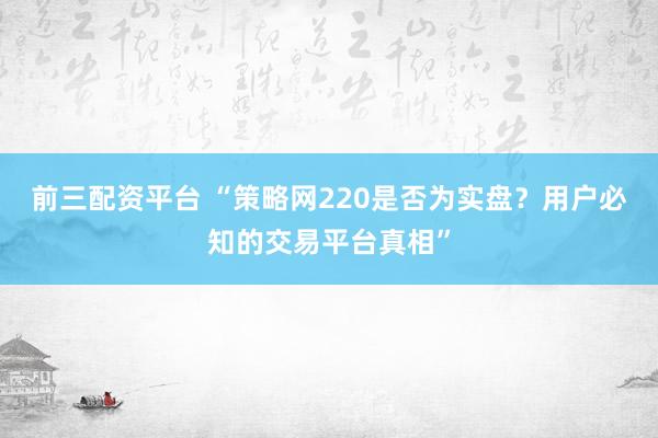 前三配资平台 “策略网220是否为实盘？用户必知的交易平台真相”