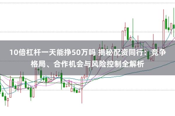 10倍杠杆一天能挣50万吗 揭秘配资同行：竞争格局、合作机会与风险控制全解析