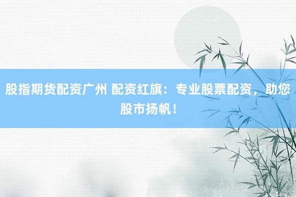 股指期货配资广州 配资红旗：专业股票配资，助您股市扬帆！