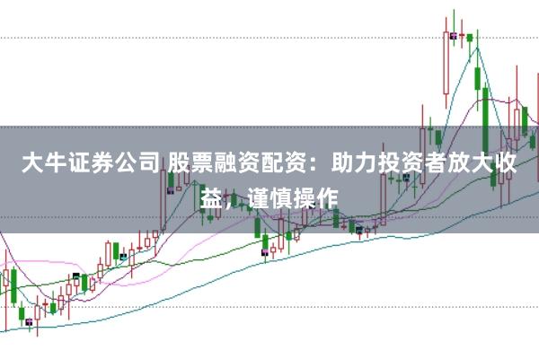 大牛证券公司 股票融资配资：助力投资者放大收益，谨慎操作