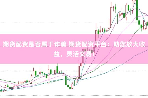 期货配资是否属于诈骗 期货配资平台：助您放大收益，灵活交易！