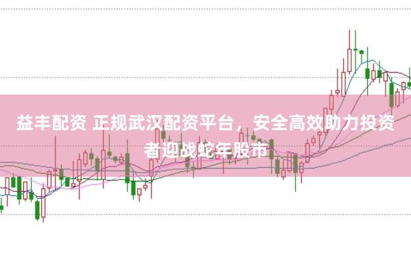 益丰配资 正规武汉配资平台，安全高效助力投资者迎战蛇年股市