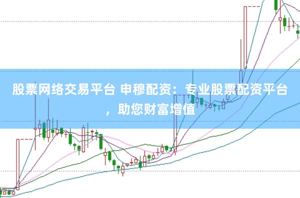 股票网络交易平台 申穆配资：专业股票配资平台，助您财富增值