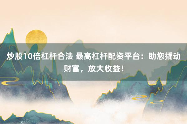 炒股10倍杠杆合法 最高杠杆配资平台：助您撬动财富，放大收益！