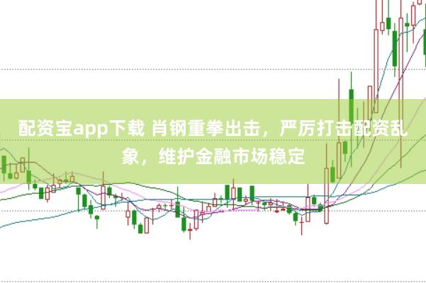 配资宝app下载 肖钢重拳出击，严厉打击配资乱象，维护金融市场稳定