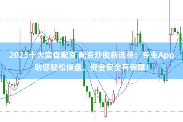 2025十大实盘配资 配资炒股新选择：专业App助您轻松操盘，资金安全有保障！