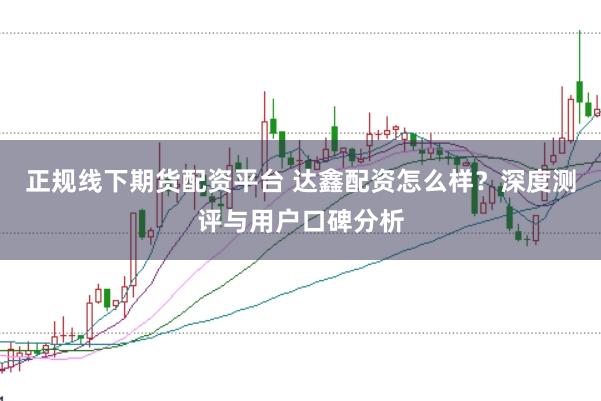 正规线下期货配资平台 达鑫配资怎么样?深度测评与用户口碑分析