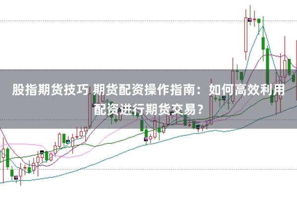股指期货技巧 期货配资操作指南：如何高效利用配资进行期货交易？