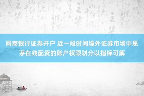 网商银行证券开户 近一段时间境外证券市场中思茅在线配资的账户权限划分以指标可解