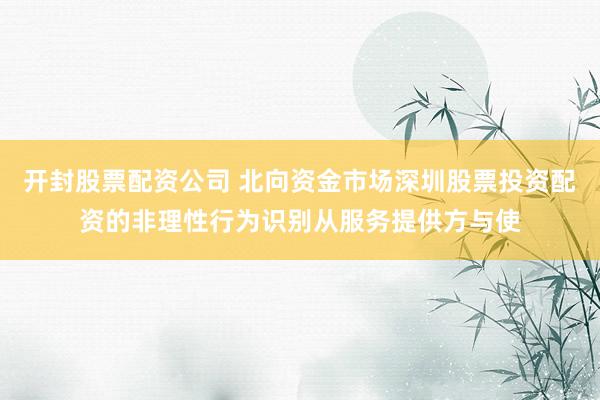 开封股票配资公司 北向资金市场深圳股票投资配资的非理性行为识别从服务提供方与使