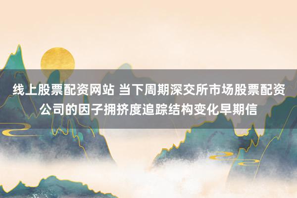 线上股票配资网站 当下周期深交所市场股票配资公司的因子拥挤度追踪结构变化早期信
