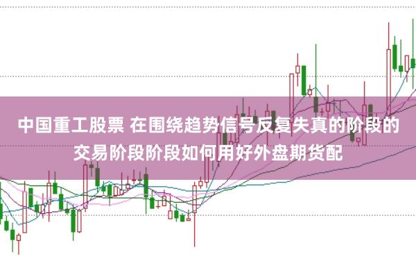 中国重工股票 在围绕趋势信号反复失真的阶段的交易阶段阶段如何用好外盘期货配