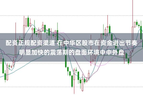配资正规配资渠道 在中华区股市在资金进出节奏明显加快的震荡期的盘面环境中中外盘