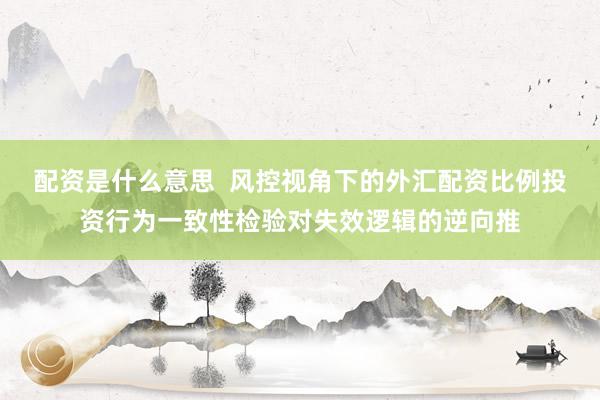 配资是什么意思  风控视角下的外汇配资比例投资行为一致性检验对失效逻辑的逆向推