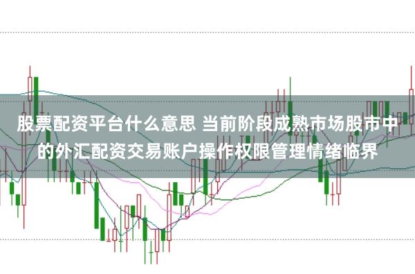股票配资平台什么意思 当前阶段成熟市场股市中的外汇配资交易账户操作权限管理情绪临界