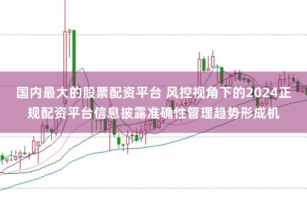 国内最大的股票配资平台 风控视角下的2024正规配资平台信息披露准确性管理趋势形成机
