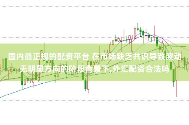 国内最正规的配资平台 在市场缺乏共识导致波动无明显方向的阶段背景下,外汇配资合法吗