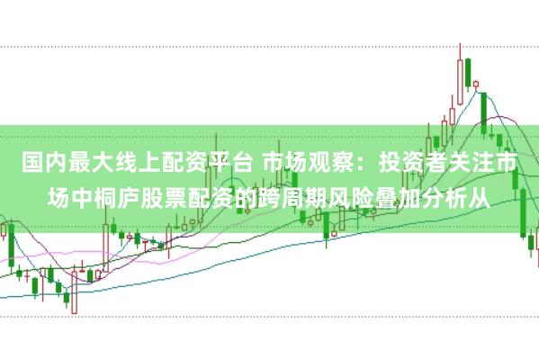 国内最大线上配资平台 市场观察：投资者关注市场中桐庐股票配资的跨周期风险叠加分析从
