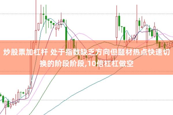 炒股票加杠杆 处于指数缺乏方向但题材热点快速切换的阶段阶段，10倍杠杠做空