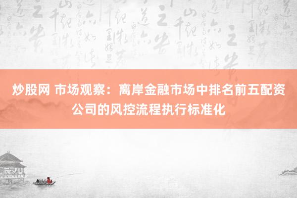 炒股网 市场观察：离岸金融市场中排名前五配资公司的风控流程执行标准化
