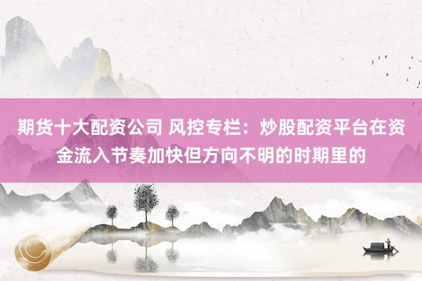 期货十大配资公司 风控专栏：炒股配资平台在资金流入节奏加快但方向不明的时期里的