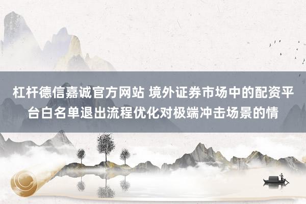 杠杆德信嘉诚官方网站 境外证券市场中的配资平台白名单退出流程优化对极端冲击场景的情