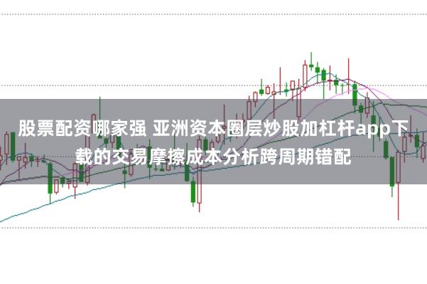 股票配资哪家强 亚洲资本圈层炒股加杠杆app下载的交易摩擦成本分析跨周期错配