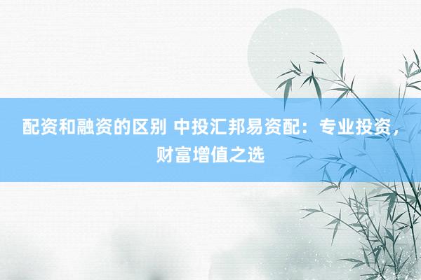 配资和融资的区别 中投汇邦易资配：专业投资，财富增值之选