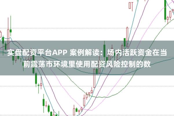 实盘配资平台APP 案例解读:场内活跃资金在当前震荡市环境里使用配资风险控制的数