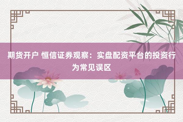 期货开户 恒信证券观察:实盘配资平台的投资行为常见误区