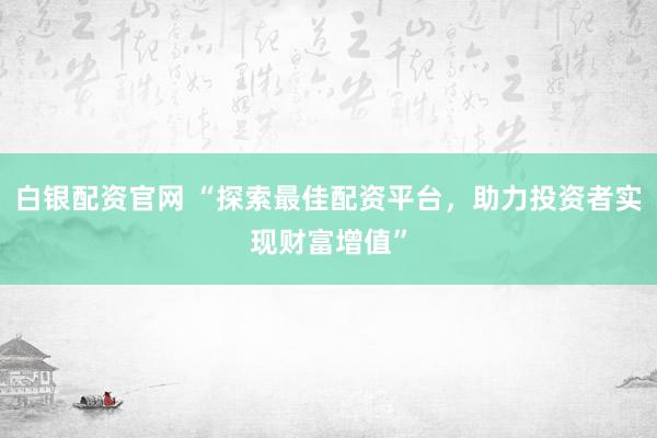 白银配资官网 “探索最佳配资平台，助力投资者实现财富增值”