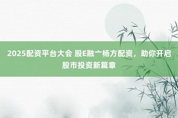 2025配资平台大会 股E融亠杨方配资，助你开启股市投资新篇章