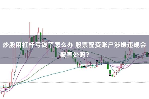 炒股用杠杆亏钱了怎么办 股票配资账户涉嫌违规会被查处吗？