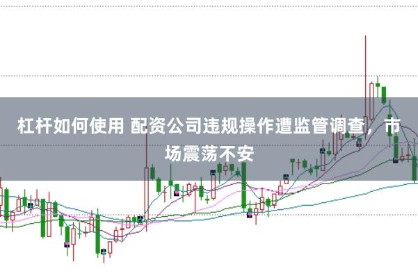 杠杆如何使用 配资公司违规操作遭监管调查，市场震荡不安