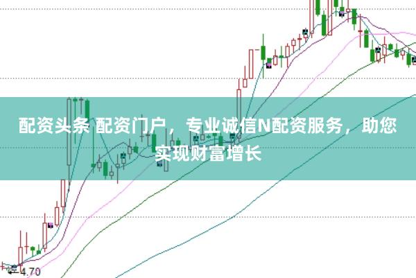 配资头条 配资门户，专业诚信N配资服务，助您实现财富增长