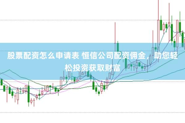 股票配资怎么申请表 恒信公司配资佣金，助您轻松投资获取财富
