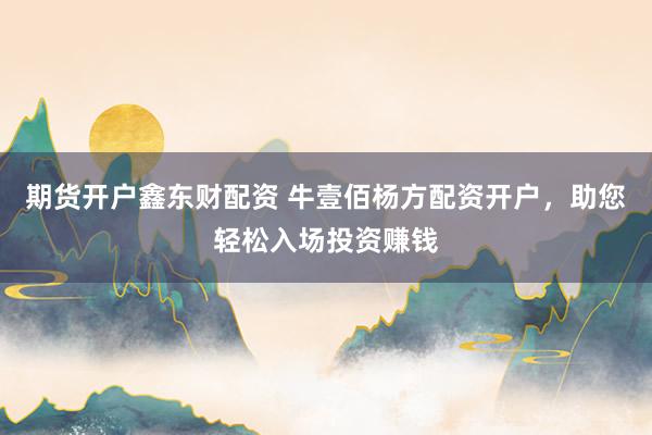 期货开户鑫东财配资 牛壹佰杨方配资开户，助您轻松入场投资赚钱