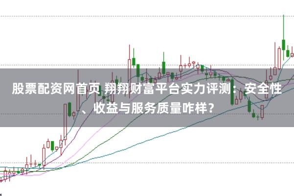 股票配资网首页 翔翔财富平台实力评测：安全性、收益与服务质量咋样？