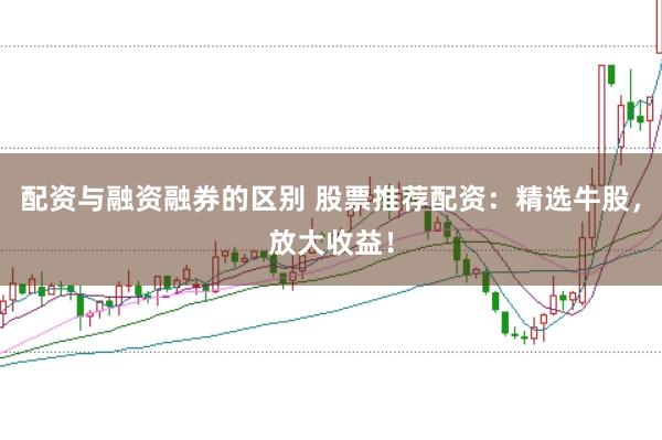 配资与融资融券的区别 股票推荐配资：精选牛股，放大收益！