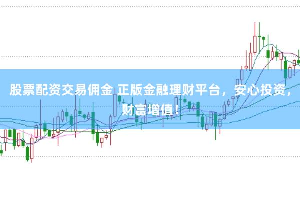 股票配资交易佣金 正版金融理财平台，安心投资，财富增值！
