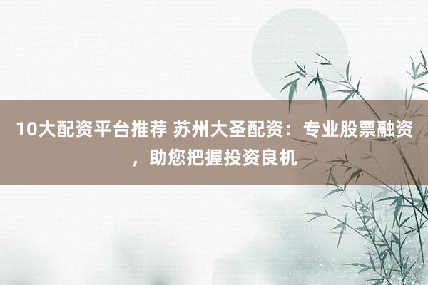 10大配资平台推荐 苏州大圣配资：专业股票融资，助您把握投资良机